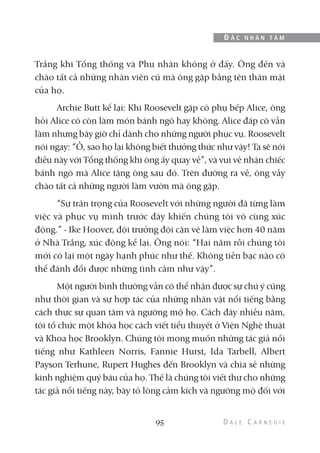 Trắng khi Tổng thống và Phu nhân không ở đấy. Ông đến và
chào tất cả những nhân viên cũ mà ông gặp bằng tên thân mật
của họ.
Archie Butt kể lại: Khi Roosevelt gặp cô phụ bếp Alice, ông
hỏi Alice có còn làm món bánh ngô hay không. Alice đáp cô vẫn
làm nhưng bây giờ chỉ dành cho những người phục vụ. Roosevelt
nói ngay: “Ồ, sao họ lại không biết thưởng thức như vậy! Ta sẽ nói
điều này với Tổng thống khi ông ấy quay về”, và vui vẻ nhận chiếc
bánh ngô mà Alice tặng ông sau đó. Trên đường ra về, ông vẫy
chào tất cả những người làm vườn mà ông gặp.
“Sự trân trọng của Roosevelt với những người đã từng làm
việc và phục vụ mình trước đây khiến chúng tôi vô cùng xúc
động.” - Ike Hoover, đội trưởng đội cận vệ làm việc hơn 40 năm
ở Nhà Trắng, xúc động kể lại. Ông nói: “Hai năm rồi chúng tôi
mới có lại một ngày hạnh phúc như thế. Không tiền bạc nào có
thể đánh đổi được những tình cảm như vậy”.
Một người bình thường vẫn có thể nhận được sự chú ý cũng
như thời gian và sự hợp tác của những nhân vật nổi tiếng bằng
cách thực sự quan tâm và ngưỡng mộ họ. Cách đây nhiều năm,
tôi tổ chức một khóa học cách viết tiểu thuyết ở Viện Nghệ thuật
và Khoa học Brooklyn. Chúng tôi mong muốn những tác giả nổi
tiếng như Kathleen Norris, Fannie Hurst, Ida Tarbell, Albert
Payson Terhune, Rupert Hughes đến Brooklyn và chia sẻ những
kinh nghiệm quý báu của họ. Thế là chúng tôi viết thư cho những
tác giả nổi tiếng này, bày tỏ lòng cảm kích và ngưỡng mộ đối với
95
Đ Ắ C N H Â N T Â M
 