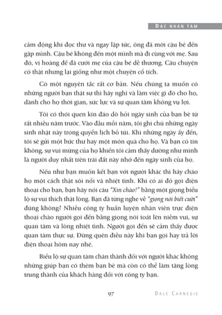 cảm động khi đọc thư và ngay lập tức, ông đã mời cậu bé đến
gặp mình. Cậu bé không đến một mình mà đi cùng với mẹ. Sau
đó, vị hoàng đế đã cưới mẹ của cậu bé dễ thương. Câu chuyện
có thật nhưng lại giống như một chuyện cổ tích.
Có một nguyên tắc rất cơ bản. Nếu chúng ta muốn có
những người bạn thật sự thì hãy nghĩ và làm việc gì đó cho họ,
dành cho họ thời gian, sức lực và sự quan tâm không vụ lợi.
Tôi có thói quen kín đáo dò hỏi ngày sinh của bạn bè từ
rất nhiều năm trước. Vào đầu mỗi năm, tôi ghi chú những ngày
sinh nhật này trong quyển lịch bỏ túi. Khi những ngày ấy đến,
tôi sẽ gửi một bức thư hay một món quà cho họ. Và bạn có tin
không, sự vui mừng của họ khiến tôi cảm thấy dường như mình
là người duy nhất trên trái đất này nhớ đến ngày sinh của họ.
Nếu như bạn muốn kết bạn với người khác thì hãy chào
họ một cách thật sôi nổi và nhiệt tình. Khi có ai đó gọi điện
thoại cho bạn, bạn hãy nói câu “Xin chào!” bằng một giọng biểu
lộ sự vui thích thật lòng. Bạn đã từng nghe về “giọng nói biết cười”
đúng không? Nhiều công ty huấn luyện nhân viên trực điện
thoại chào người gọi đến bằng giọng nói toát lên niềm vui, sự
quan tâm và lòng nhiệt tình. Người gọi đến sẽ cảm thấy được
quan tâm thực sự. Đừng quên điều này khi bạn gọi hay trả lời
điện thoại hôm nay nhé.
Biểu lộ sự quan tâm chân thành đối với người khác không
những giúp bạn có thêm bạn bè mà còn có thể làm tăng lòng
trung thành của khách hàng đối với công ty bạn.
97
Đ Ắ C N H Â N T Â M
 