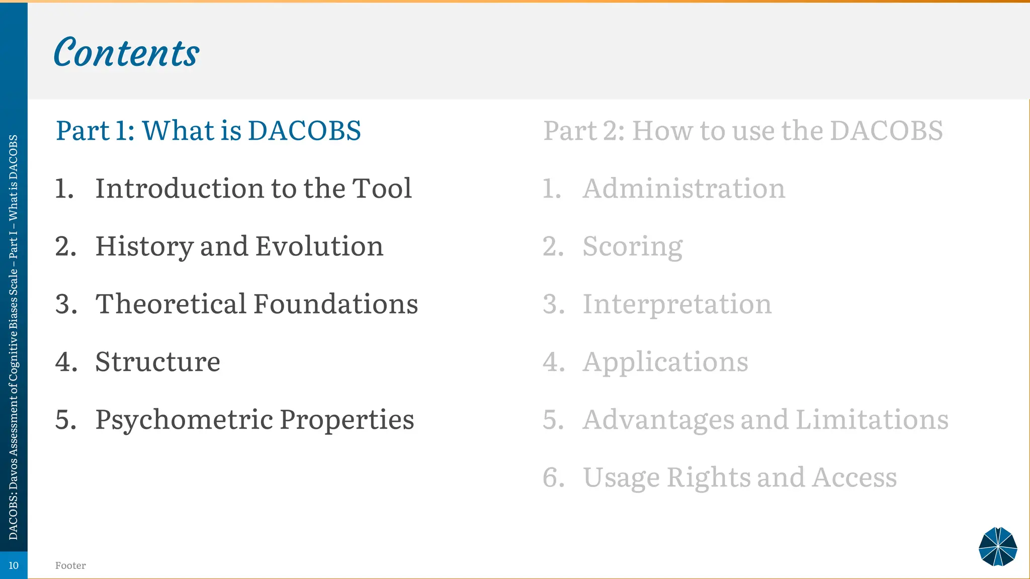 Contents
Part 1: What is DACOBS
1. Introduction to the Tool
2. History and Evolution
3. Theoretical Foundations
4. Structure
5. Psychometric Properties
DACOBS:
Davos
Assessment
of
Cognitive
Biases
Scale
–
Part
I
–
What
is
DACOBS
Footer
10
Part 2: How to use the DACOBS
1. Administration
2. Scoring
3. Interpretation
4. Applications
5. Advantages and Limitations
6. Usage Rights and Access
 