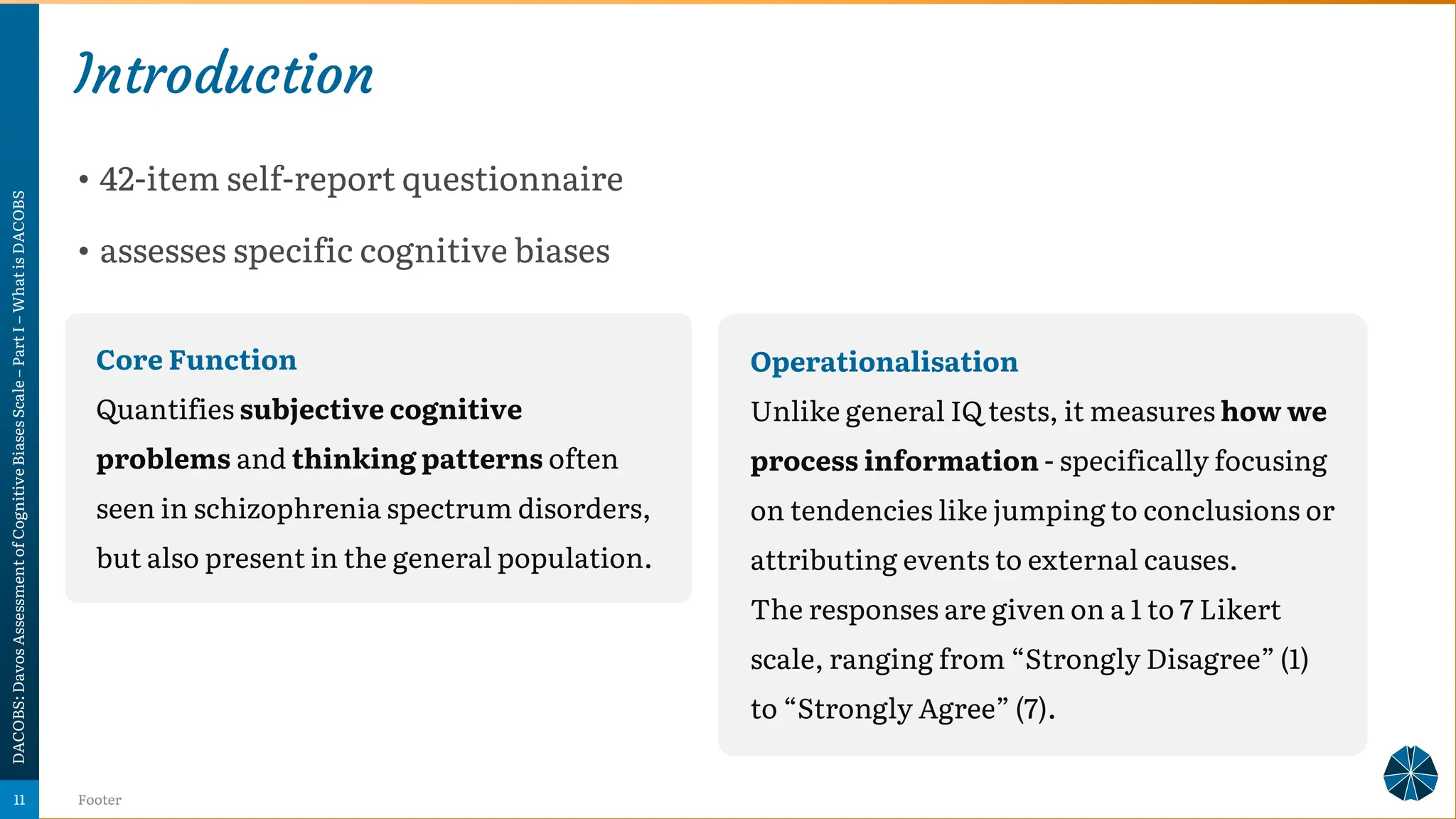 Introduction
• 42-item self-report questionnaire
• assesses specific cognitive biases
DACOBS:
Davos
Assessment
of
Cognitive
Biases
Scale
–
Part
I
–
What
is
DACOBS
Footer
11
Operationalisation
Unlike general IQ tests, it measures how we
process information - specifically focusing
on tendencies like jumping to conclusions or
attributing events to external causes.
The responses are given on a 1 to 7 Likert
scale, ranging from “Strongly Disagree” (1)
to “Strongly Agree” (7).
Core Function
Quantifies subjective cognitive
problems and thinking patterns often
seen in schizophrenia spectrum disorders,
but also present in the general population.
 