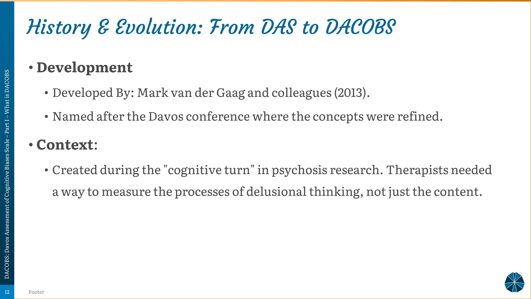 History & Evolution: From DAS to DACOBS
• Development
• Developed By: Mark van der Gaag and colleagues (2013).
• Named after the Davos conference where the concepts were refined.
• Context:
• Created during the "cognitive turn" in psychosis research. Therapists needed
a way to measure the processes of delusional thinking, not just the content.
DACOBS:
Davos
Assessment
of
Cognitive
Biases
Scale
–
Part
I
–
What
is
DACOBS
Footer
12
 