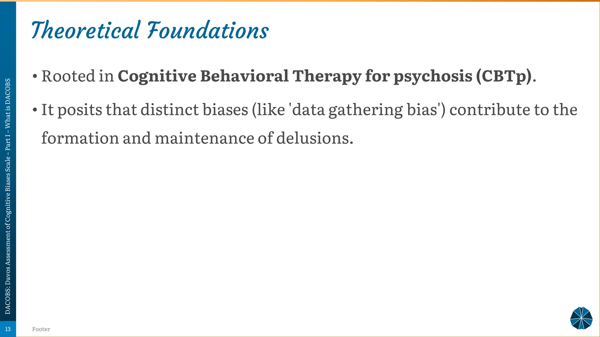 Theoretical Foundations
• Rooted in Cognitive Behavioral Therapy for psychosis (CBTp).
• It posits that distinct biases (like 'data gathering bias') contribute to the
formation and maintenance of delusions.
DACOBS:
Davos
Assessment
of
Cognitive
Biases
Scale
–
Part
I
–
What
is
DACOBS
Footer
13
 