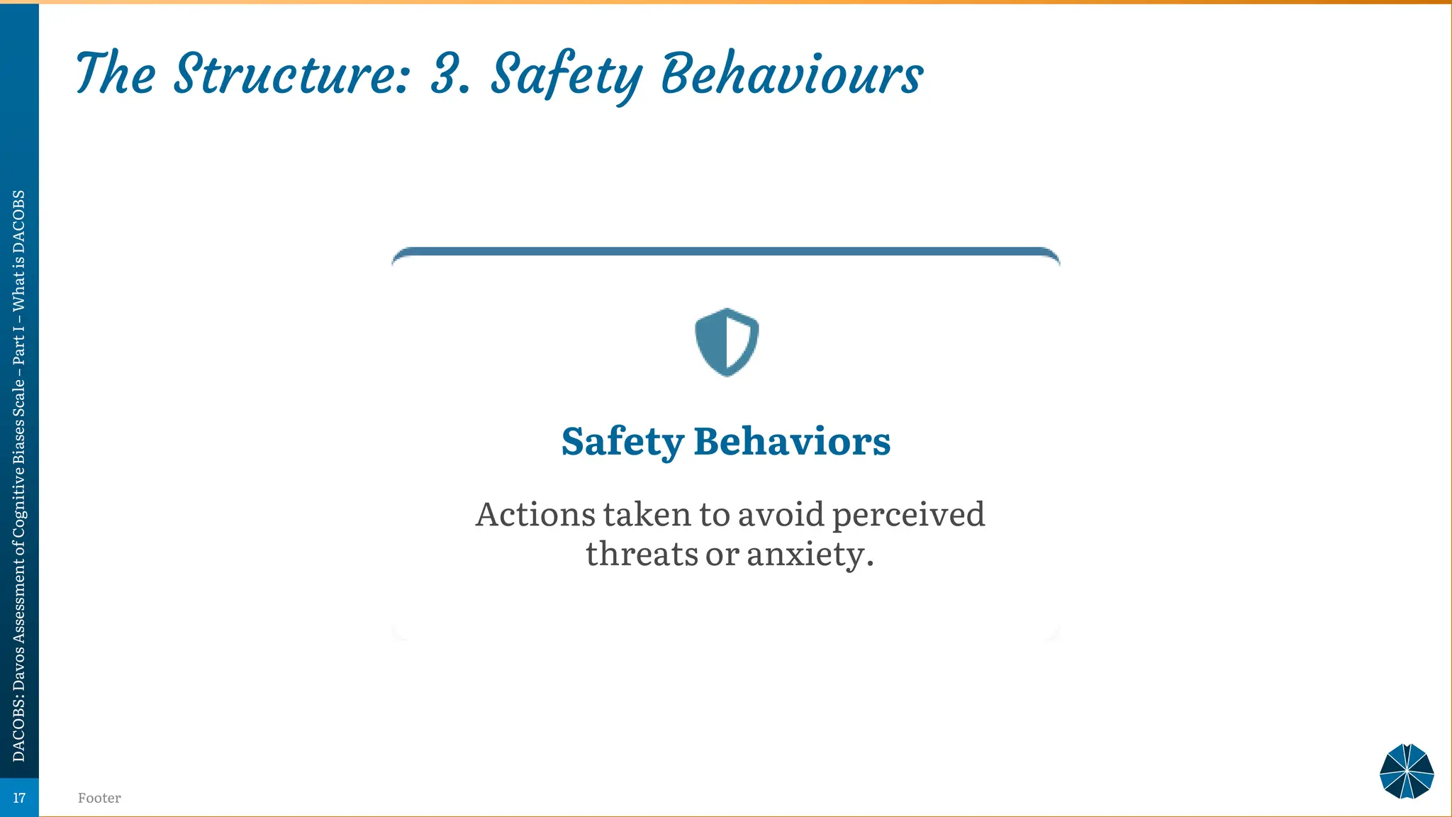 The Structure: 3. Safety Behaviours
DACOBS:
Davos
Assessment
of
Cognitive
Biases
Scale
–
Part
I
–
What
is
DACOBS
Footer
17
Safety Behaviors
Actions taken to avoid perceived
threats or anxiety.
 