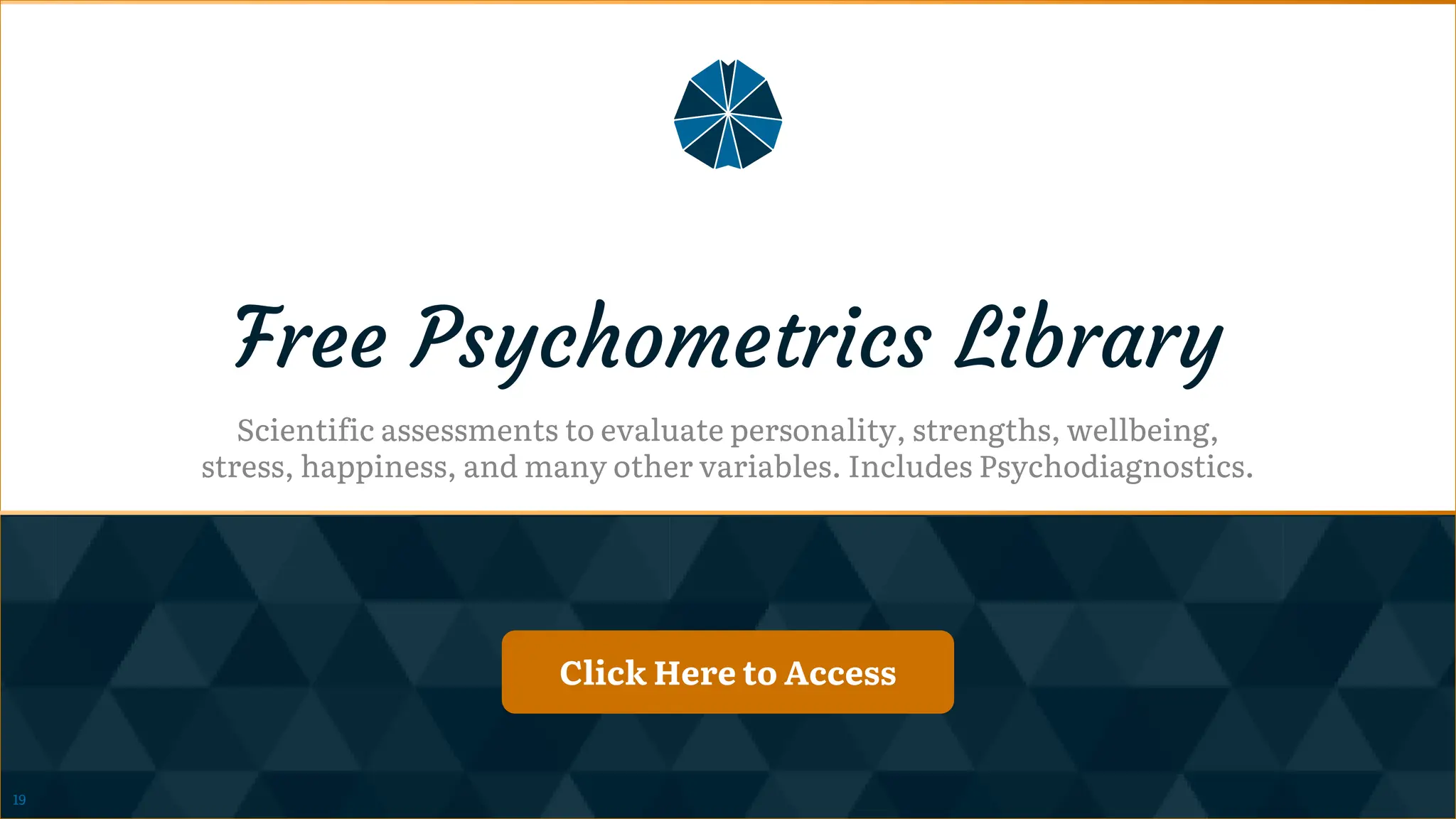 Click Here to Access
Click Here to Access
Free Psychometrics Library
Scientific assessments to evaluate personality, strengths, wellbeing,
stress, happiness, and many other variables. Includes Psychodiagnostics.
Click Here to Access
Click Here to Access
19
 