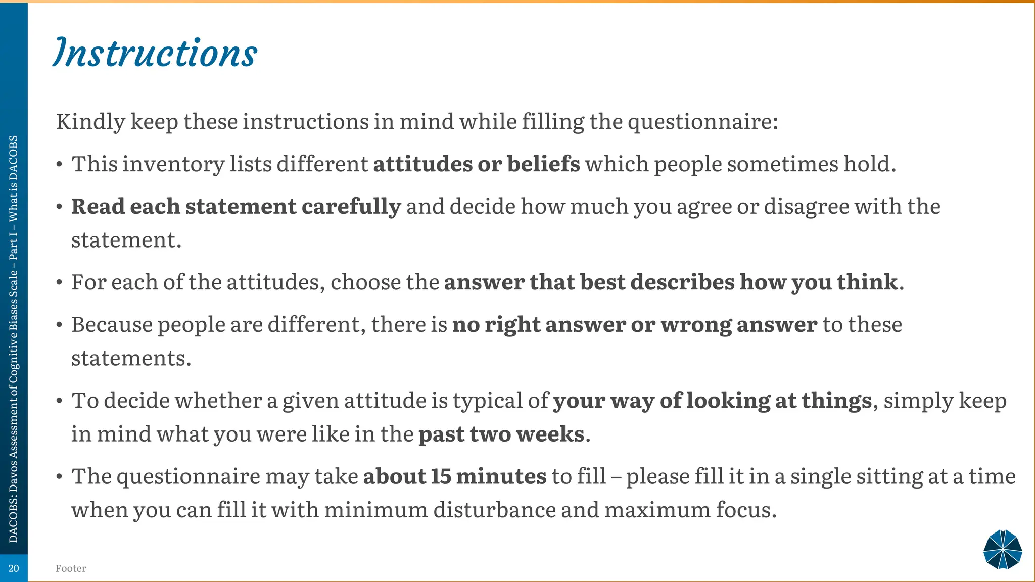 Instructions
Kindly keep these instructions in mind while filling the questionnaire:
• This inventory lists different attitudes or beliefs which people sometimes hold.
• Read each statement carefully and decide how much you agree or disagree with the
statement.
• For each of the attitudes, choose the answer that best describes how you think.
• Because people are different, there is no right answer or wrong answer to these
statements.
• To decide whether a given attitude is typical of your way of looking at things, simply keep
in mind what you were like in the past two weeks.
• The questionnaire may take about 15 minutes to fill – please fill it in a single sitting at a time
when you can fill it with minimum disturbance and maximum focus.
DACOBS:
Davos
Assessment
of
Cognitive
Biases
Scale
–
Part
I
–
What
is
DACOBS
Footer
20
 