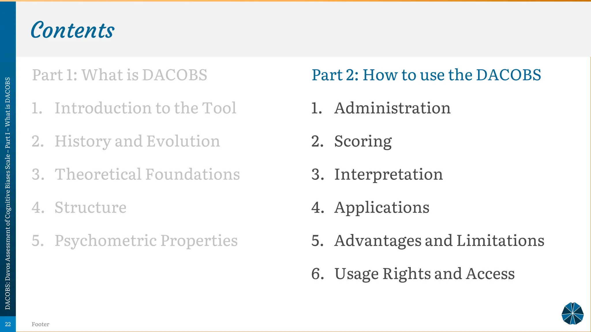 Contents
Part 1: What is DACOBS
1. Introduction to the Tool
2. History and Evolution
3. Theoretical Foundations
4. Structure
5. Psychometric Properties
DACOBS:
Davos
Assessment
of
Cognitive
Biases
Scale
–
Part
I
–
What
is
DACOBS
Footer
22
Part 2: How to use the DACOBS
1. Administration
2. Scoring
3. Interpretation
4. Applications
5. Advantages and Limitations
6. Usage Rights and Access
 