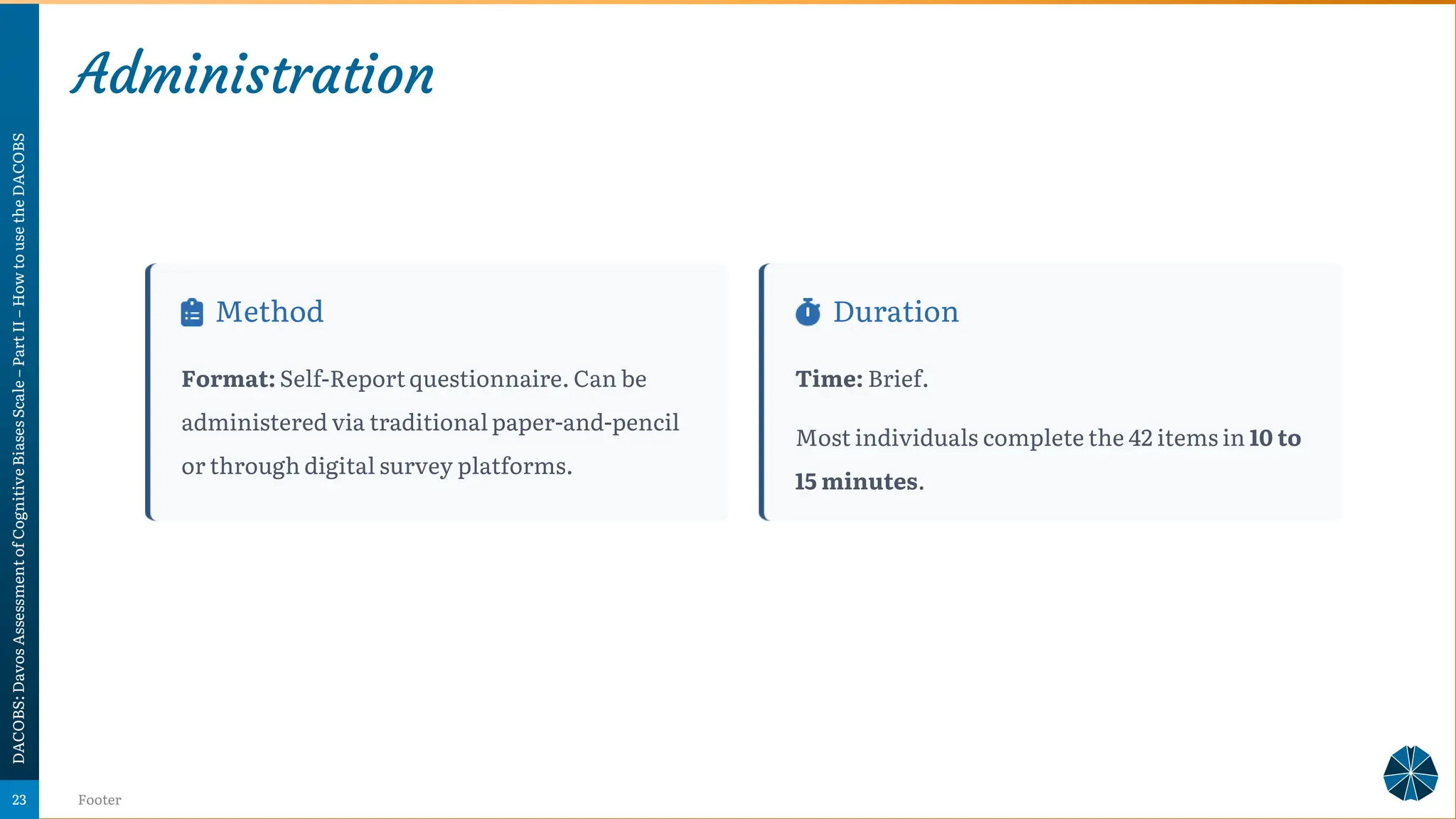 Administration
DACOBS:
Davos
Assessment
of
Cognitive
Biases
Scale
–
Part
II
–
How
to
use
the
DACOBS
Footer
23
Method
Format: Self-Report questionnaire. Can be
administered via traditional paper-and-pencil
or through digital survey platforms.
Duration
Time: Brief.
Most individuals complete the 42 items in 10 to
15 minutes.
 