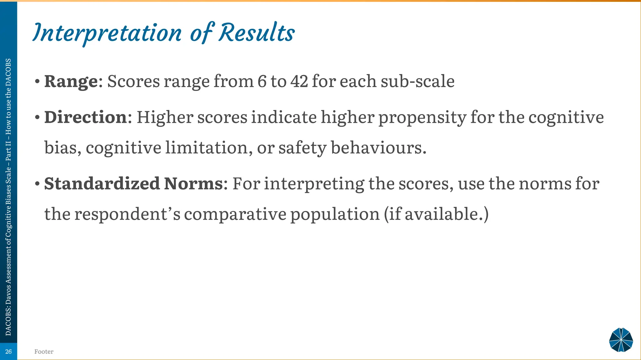 Interpretation of Results
• Range: Scores range from 6 to 42 for each sub-scale
• Direction: Higher scores indicate higher propensity for the cognitive
bias, cognitive limitation, or safety behaviours.
• Standardized Norms: For interpreting the scores, use the norms for
the respondent’s comparative population (if available.)
DACOBS:
Davos
Assessment
of
Cognitive
Biases
Scale
–
Part
II
–
How
to
use
the
DACOBS
Footer
26
 