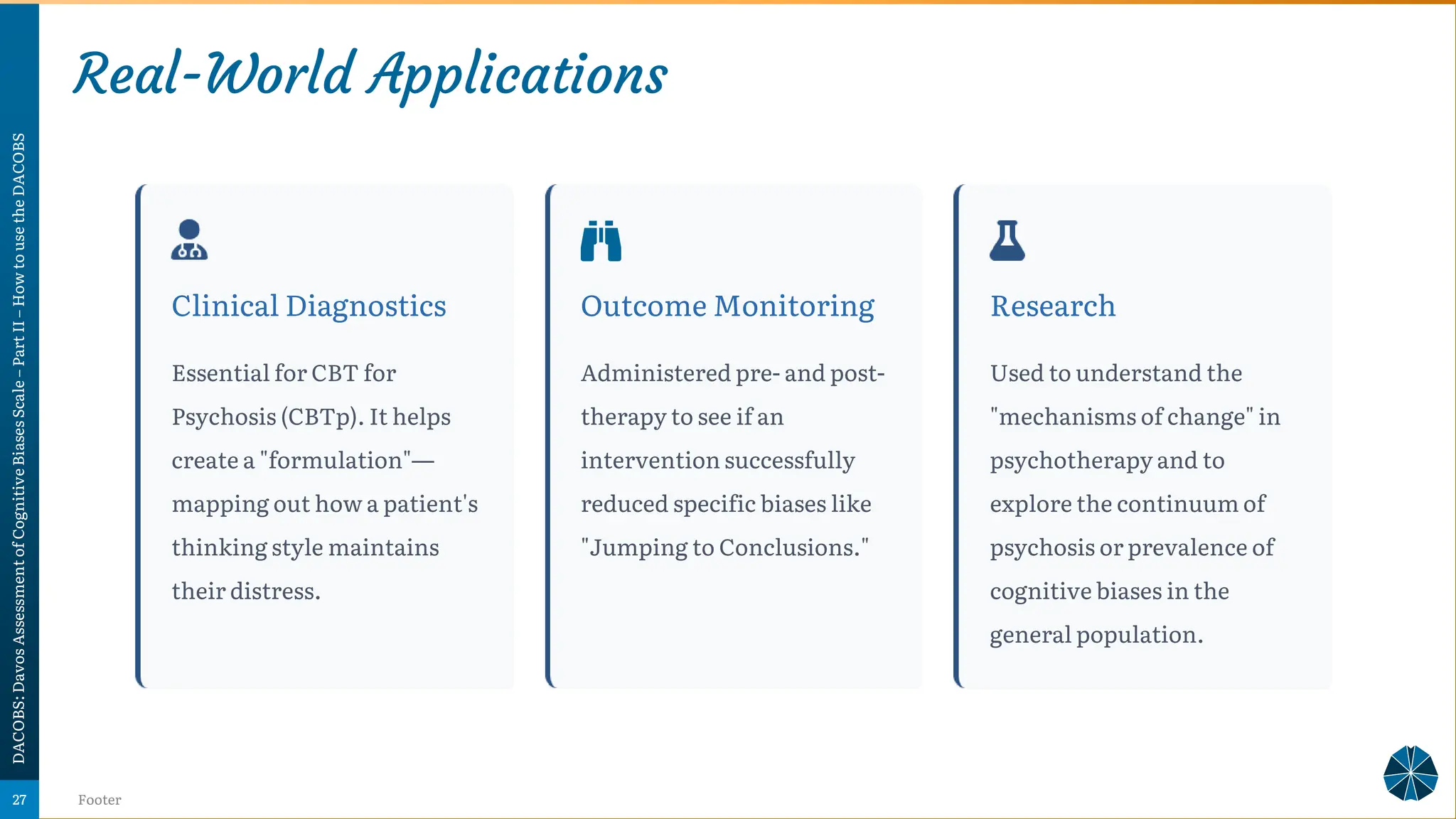 Real-World Applications
DACOBS:
Davos
Assessment
of
Cognitive
Biases
Scale
–
Part
II
–
How
to
use
the
DACOBS
Footer
27
Clinical Diagnostics
Essential for CBT for
Psychosis (CBTp). It helps
create a "formulation"—
mapping out how a patient's
thinking style maintains
their distress.
Outcome Monitoring
Administered pre- and post-
therapy to see if an
intervention successfully
reduced specific biases like
"Jumping to Conclusions."
Research
Used to understand the
"mechanisms of change" in
psychotherapy and to
explore the continuum of
psychosis or prevalence of
cognitive biases in the
general population.
 