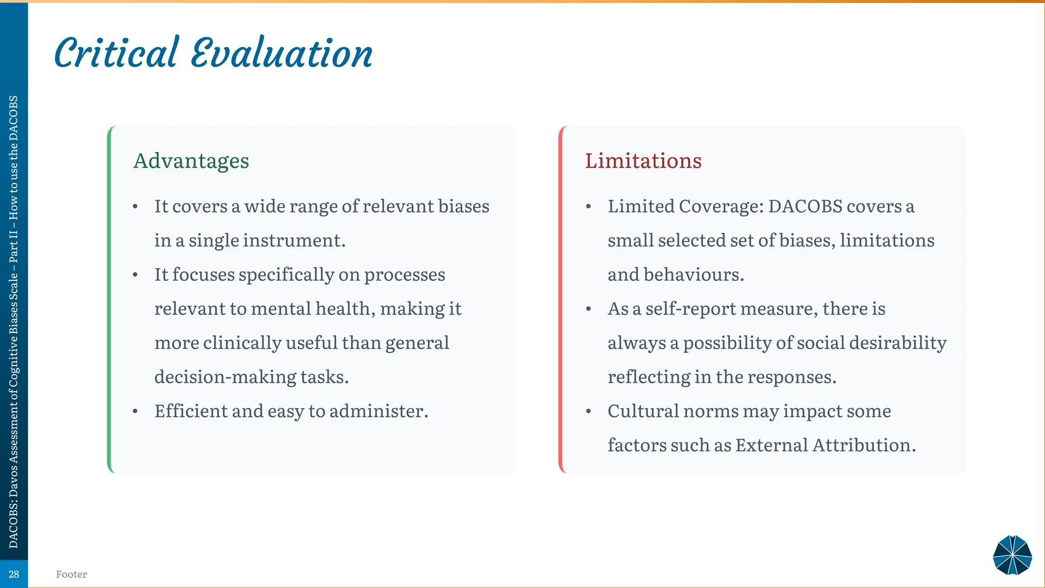 Critical Evaluation
DACOBS:
Davos
Assessment
of
Cognitive
Biases
Scale
–
Part
II
–
How
to
use
the
DACOBS
Footer
28
Advantages Limitations
• It covers a wide range of relevant biases
in a single instrument.
• It focuses specifically on processes
relevant to mental health, making it
more clinically useful than general
decision-making tasks.
• Efficient and easy to administer.
• Limited Coverage: DACOBS covers a
small selected set of biases, limitations
and behaviours.
• As a self-report measure, there is
always a possibility of social desirability
reflecting in the responses.
• Cultural norms may impact some
factors such as External Attribution.
 