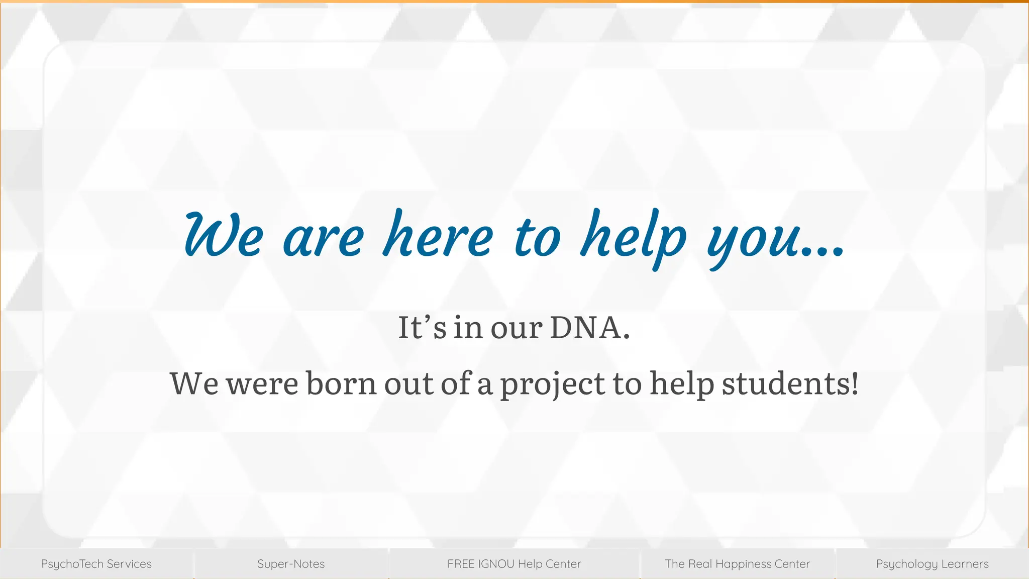 Super-Notes
Super-Notes
PsychoTech Services
PsychoTech Services
Psychology Learners
Psychology Learners
FREE IGNOU Help Center
FREE IGNOU Help Center
The Real Happiness Center
The Real Happiness Center
We are here to help you…
It’s in our DNA.
We were born out of a project to help students!
 