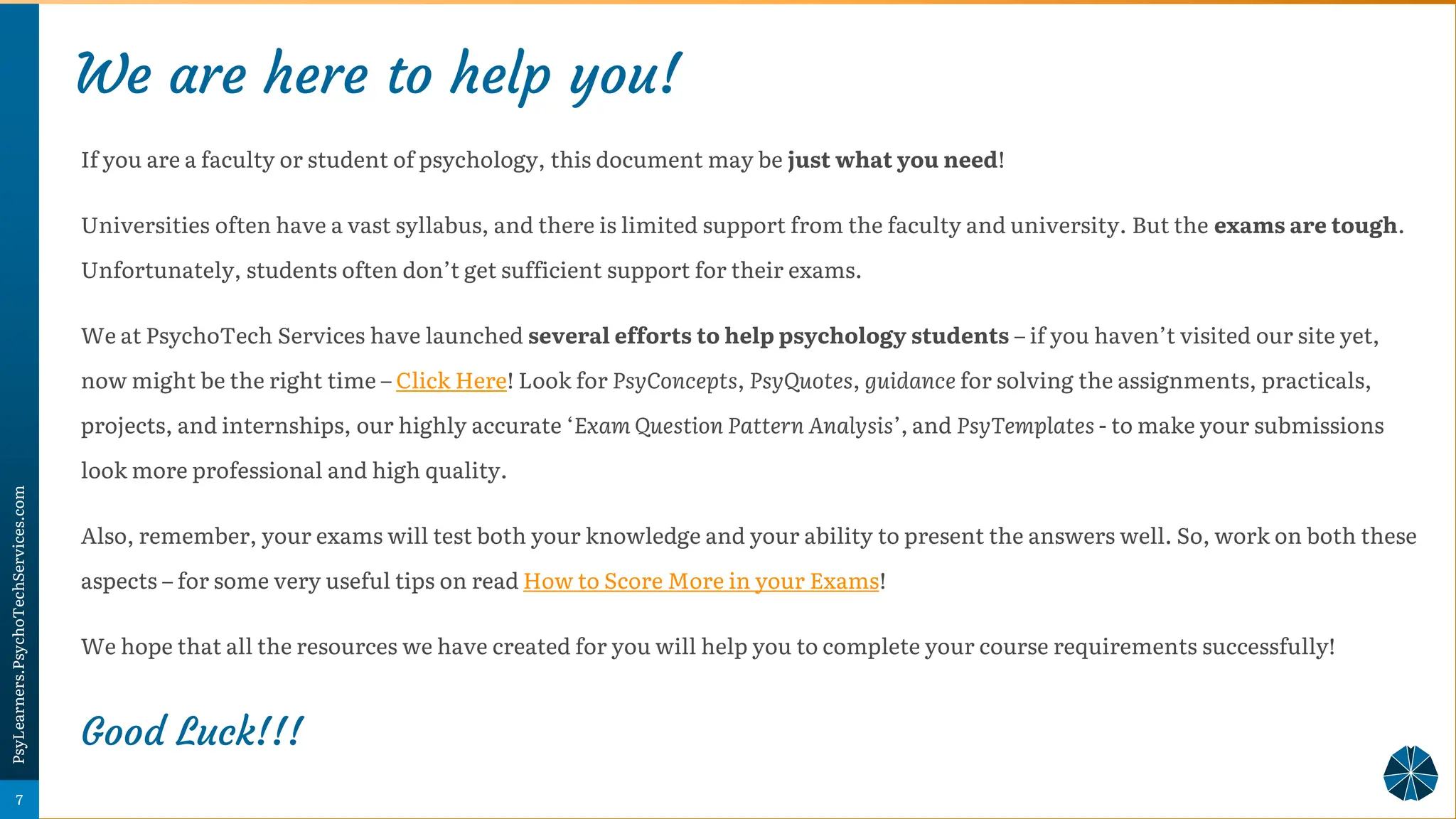 We are here to help you!
• Psychology Super-Notes
If you are a faculty or student of psychology, this document may be just what you need!
Universities often have a vast syllabus, and there is limited support from the faculty and university. But the exams are tough.
Unfortunately, students often don’t get sufficient support for their exams.
We at PsychoTech Services have launched several efforts to help psychology students – if you haven’t visited our site yet,
now might be the right time – Click Here! Look for PsyConcepts, PsyQuotes, guidance for solving the assignments, practicals,
projects, and internships, our highly accurate ‘Exam Question Pattern Analysis’, and PsyTemplates - to make your submissions
look more professional and high quality.
Also, remember, your exams will test both your knowledge and your ability to present the answers well. So, work on both these
aspects – for some very useful tips on read How to Score More in your Exams!
We hope that all the resources we have created for you will help you to complete your course requirements successfully!
Good Luck!!!
7
PsyLearners.PsychoTechServices.com
 