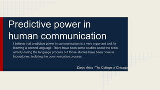 Predictive power in
human communication
I believe that predictive power in communication is a very important tool for
learning a second language. There have been some studies about the brain
activity during the language process but those studies have been done in
laboratories, isolating the communication process.
Diego Arias -The College of Chicago
 