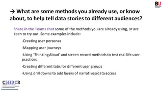 → What are some methods you already use, or know
about, to help tell data stories to different audiences?
Share in the Teams chat some of the methods you are already using, or are
keen to try out. Some examples include:
-Creating user personas
-Mapping user journeys
-Using ‘ThinkingAloud’ and screen record methods to test real life user
practices
-Creating different tabs for different user groups
-Using drill downs to add layers of narratives/dataaccess
 