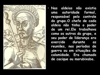 • Nas aldeias não existia
uma autoridade formal,
responsável pelo controle
do grupo.O chefe de cada
aldeia não tinha o poder
de um rei.Ele trabalhava
como os outros do grupo, e
seu poder de liderança era
exercido
durante
as
reuniões, nos períodos de
guerra ou em situações de
calamidade. Era chamado
de cacique ou morubixaba.

 