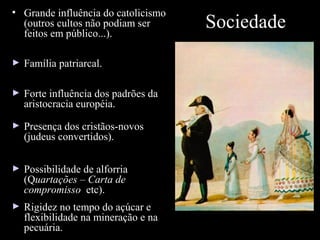 • Grande influência do catolicismo
(outros cultos não podiam ser
feitos em público...).
►

Família patriarcal.

►

Forte influência dos padrões da
aristocracia européia.

►

Presença dos cristãos-novos
(judeus convertidos).

►

Possibilidade de alforria
(Quartações – Carta de
compromisso etc).

►

Rigidez no tempo do açúcar e
flexibilidade na mineração e na
pecuária.

Sociedade

 