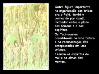 • Outra figura importante
na organização das tribos
era o Pajé, também
conhecido por xamã,
mediador entre o plano
dos homens e o dos
espíritos.
• Os Tupi-guarani
acreditavam na vida futura
e na reencarnação dos
antepassados em uma
criança.
• Temiam os espíritos do
mal e as almas dos
mortos.

 