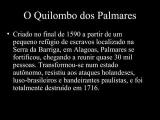 O Quilombo dos Palmares
• Criado no final de 1590 a partir de um
pequeno refúgio de escravos localizado na
Serra da Barriga, em Alagoas, Palmares se
fortificou, chegando a reunir quase 30 mil
pessoas. Transformou-se num estado
autônomo, resistiu aos ataques holandeses,
luso-brasileiros e bandeirantes paulistas, e foi
totalmente destruído em 1716.

10/25/13

115

 