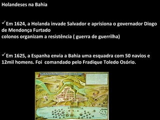 Holandeses na Bahia
Em 1624, a Holanda invade Salvador e aprisiona o governador Diogo
de Mendonça Furtado
colonos organizam a resistência ( guerra de guerrilha)
Em 1625, a Espanha envia a Bahia uma esquadra com 50 navios e
12mil homens. Foi comandado pelo Fradique Toledo Osório.

 