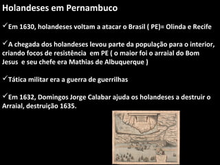 Holandeses em Pernambuco
Em 1630, holandeses voltam a atacar o Brasil ( PE)= Olinda e Recife
A chegada dos holandeses levou parte da população para o interior,
criando focos de resistência em PE ( o maior foi o arraial do Bom
Jesus e seu chefe era Mathias de Albuquerque )
Tática militar era a guerra de guerrilhas
Em 1632, Domingos Jorge Calabar ajuda os holandeses a destruir o
Arraial, destruição 1635.

 