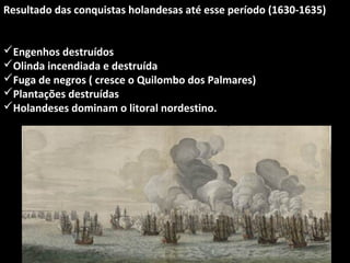 Resultado das conquistas holandesas até esse período (1630-1635)
Engenhos destruídos
Olinda incendiada e destruída
Fuga de negros ( cresce o Quilombo dos Palmares)
Plantações destruídas
Holandeses dominam o litoral nordestino.

 