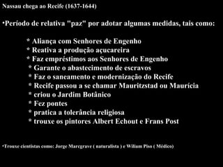 Nassau chega ao Recife (1637-1644)

•Período de relativa "paz" por adotar algumas medidas, tais como:
* Aliança com Senhores de Engenho
* Reativa a produção açucareira
* Faz empréstimos aos Senhores de Engenho
* Garante o abastecimento de escravos
* Faz o saneamento e modernização do Recife
* Recife passou a se chamar Mauritzstad ou Maurícia
* criou o Jardim Botânico
* Fez pontes
* pratica a tolerância religiosa
* trouxe os pintores Albert Echout e Frans Post
•Trouxe cientistas como: Jorge Marcgrave ( naturalista ) e Wiliam Piso ( Médico)

 