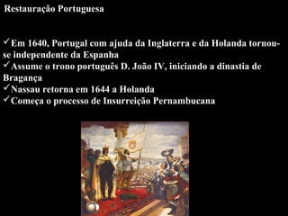 Restauração Portuguesa

 

Em 1640, Portugal com ajuda da Inglaterra e da Holanda tornouse independente da Espanha
Assume o trono português D. João IV, iniciando a dinastia de 
Bragança
Nassau retorna em 1644 a Holanda
Começa o processo de Insurreição Pernambucana

 