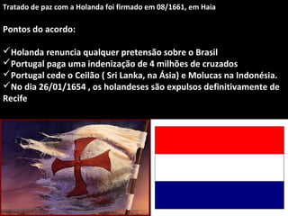 Tratado de paz com a Holanda foi firmado em 08/1661, em Haia

Pontos do acordo:
Holanda renuncia qualquer pretensão sobre o Brasil
Portugal paga uma indenização de 4 milhões de cruzados
Portugal cede o Ceilão ( Sri Lanka, na Ásia) e Molucas na Indonésia.
No dia 26/01/1654 , os holandeses são expulsos definitivamente de
Recife

 