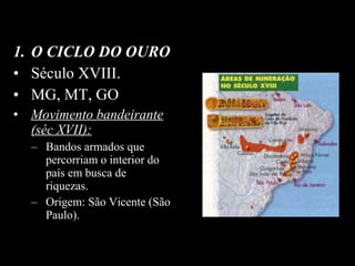 1. O CICLO DO OURO
• Século XVIII.
• MG, MT, GO
• Movimento bandeirante
(séc XVII):
– Bandos armados que
percorriam o interior do
país em busca de
riquezas.
– Origem: São Vicente (São
Paulo).

 