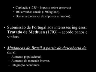 • Capitação (1735 – imposto sobre escravos)
• 100 arroubas anuais (1500kg/ano).
• Derrama (cobrança de impostos atrasados).

• Submissão de Portugal aos interesses ingleses:
Tratado de Methuen (1703) – acordo panos e
vinhos.
• Mudanças do Brasil a partir da descoberta de
ouro:
– Aumento populacional.
– Aumento do mercado interno.
– Integração econômica.

 