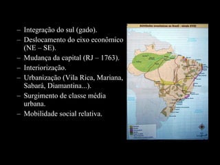 – Integração do sul (gado).
– Deslocamento do eixo econômico
(NE – SE).
– Mudança da capital (RJ – 1763).
– Interiorização.
– Urbanização (Vila Rica, Mariana,
Sabará, Diamantina...).
– Surgimento de classe média
urbana.
– Mobilidade social relativa.

 