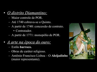 • O distrito Diamantino:
– Maior controle de POR.
– Até 1740 cobrava-se o Quinto.
– A partir de 1740: concessão de contrato.
• Contratador.
– A partir de 1771: monopólio de POR.

• A arte na época do ouro:
– Estilo barroco.
– Obras de caráter religioso.
– Antônio Francisco Lisboa – O Aleijadinho
(maior representante).

 