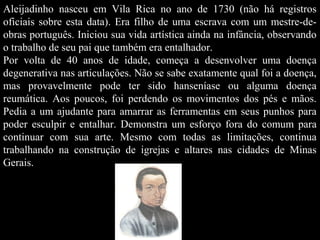 Aleijadinho nasceu em Vila Rica no ano de 1730 (não há registros
oficiais sobre esta data). Era filho de uma escrava com um mestre-deobras português. Iniciou sua vida artística ainda na infância, observando
o trabalho de seu pai que também era entalhador.
Por volta de 40 anos de idade, começa a desenvolver uma doença
degenerativa nas articulações. Não se sabe exatamente qual foi a doença,
mas provavelmente pode ter sido hanseníase ou alguma doença
reumática. Aos poucos, foi perdendo os movimentos dos pés e mãos.
Pedia a um ajudante para amarrar as ferramentas em seus punhos para
poder esculpir e entalhar. Demonstra um esforço fora do comum para
continuar com sua arte. Mesmo com todas as limitações, continua
trabalhando na construção de igrejas e altares nas cidades de Minas
Gerais.

 