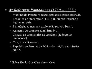 • As Reformas Pombalinas (1750 – 1777):
– Marquês do Pombal*: despotismo esclarecido em POR.
– Tentativa de modernizar POR, diminuindo influência
inglesa no país.
– Estratégia: aumentar a exploração sobre o Brasil.
– Aumento do controle administrativo.
– Criação de companhias de comércio (reforço do
monopólio).
– Criação da Derrama.
– Expulsão de Jesuítas de POR – destruição das missões
no RS.

* Sebastião José de Carvalho e Melo

 