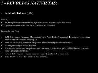 1 - REVOLTAS NATIVISTAS:
•
 

Revolta de Beckman (1684)

Causas:
 As divergência entre fazendeiros e jesuítas quanto à escravização dos índios
 Oposição ao monopólio da Cia de Comércio do Maranhão
Desenrolar dos fatos:
 1621, foi criado o Estado do Maranhão ( Ceará, Piauí, Pará e Amazonas) capitanias reais estava
diretamente subordinado a metrópole.
 1641, os holandeses ocuparam a região do Maranhão (expulsaram invasores).
 A situação da região era de pobreza.
 A economia baseava-se na agricultura de subsistência, criação de gado, cultivo da cana , cacau e
fumo ( em escala modesta).
 Faltava dinheiro para comprar escravos negros Saída: índios (missões).
 1682, foi criada a Cia de Comércio do Maranhão.

 