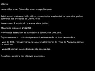 Líderes :
•Manuel Beckman, Tomás Beckman e Jorge Sampaio
Aderiram ao movimento: latifundiários, comerciantes luso-brasileiros, mascates, padres
contrários aos privilégios da Cia de Jesus.
Interessante: A revolta não era separatista. (elitista)
Movimento iniciou em 24/02/1684
•Revoltosos destituíram as autoridades e constituíram uma junta.
Organizou-se uma comissão representativa do comércio, da lavoura e do clero.
•Maio de 1685, Portugal manda novo governador Gomes de Freire de Andrade e prende
os revoltosos.
•Manuel Beckman e Jorge Sampaio são executados.
Resultado: a maioria dos objetivos alcançados.

 