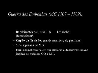 Guerra dos Emboabas (MG 1707 – 1709):

– Bandeirantes paulistas X
Emboabas
(forasteiros)*.
– Capão da Traição: grande massacre de paulistas.
– SP é separada de MG.
– Paulistas retiram-se em sua maioria e descobrem novas
jazidas de ouro em GO e MT.

 