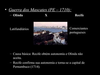 • Guerra dos Mascates (PE – 1710):
– Olinda

Latifundiários

X

Recife

Comerciantes
portugueses

– Causa básica: Recife obtém autonomia e Olinda não
aceita.
– Recife confirma sua autonomia e torna-se a capital de
Pernambuco (1714).

 