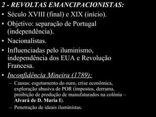 2 - REVOLTAS EMANCIPACIONISTAS:
• Século XVIII (final) e XIX (início).
• Objetivo: separação de Portugal
(independência).
• Nacionalistas.
• Influenciadas pelo iluminismo,
independência dos EUA e Revolução
Francesa.
• Inconfidência Mineira (1789):
– Causas: esgotamento do ouro, crise econômica,
exploração abusiva de POR (impostos, derrama,
proibição de produção de manufaturados na colônia –
Alvará de D. Maria I).
– Penetração de ideais iluministas.

 