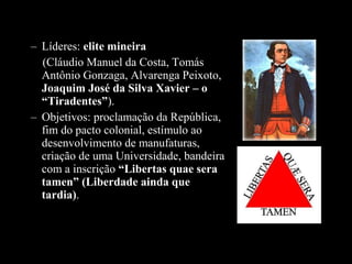 – Líderes: elite mineira
(Cláudio Manuel da Costa, Tomás
Antônio Gonzaga, Alvarenga Peixoto,
Joaquim José da Silva Xavier – o 
“Tiradentes”).
– Objetivos: proclamação da República,
fim do pacto colonial, estímulo ao
desenvolvimento de manufaturas,
criação de uma Universidade, bandeira
com a inscrição “Libertas quae sera 
tamen” (Liberdade ainda que 
tardia).

 