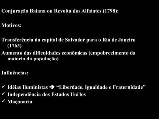 Conjuração Baiana ou Revolta dos Alfaiates (1798):
Motivos:
 
Transferência da capital de Salvador para o Rio de Janeiro 
(1763)
Aumento das dificuldades econômicas (empobrecimento da 
maioria da população)
 
Influências:
 
 Idéias Iluministas  “Liberdade, Igualdade e Fraternidade”
 Independência dos Estados Unidos
 Maçonaria
 

 