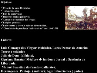Objetivos: 
 
Criação de uma República 
 Independência 
Fim da escravidão
Impostos mais eqüitativos
Aumento de salários das tropas
Eleições públicas
Luta contra o clero, o rei e as autoridades.
 Circulação de panfletos “subversivos” em 12/08/1798

Líderes:
 
Luiz Gonzaga das Virgens (soldado), Lucas Dantas de Amorim 
Torres ( soldado)
João de Deus  (alfaiate),
Cipriano Barata ( Médico)  fundou o Jornal o Sentinela da 
Liberdade;
 Manuel Faustino dos Santos ( alfaiate);  
Hermógenes  Pantoja  ( militar); Agostinho Gomes ( padre) 

 