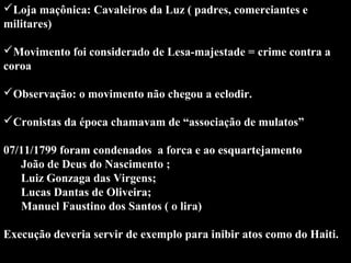 Loja maçônica: Cavaleiros da Luz ( padres, comerciantes e 
militares) 
Movimento foi considerado de Lesa-majestade = crime contra a 
coroa
 
Observação: o movimento não chegou a eclodir.
 
Cronistas da época chamavam de “associação de mulatos”
 
07/11/1799 foram condenados  a forca e ao esquartejamento
      João de Deus do Nascimento ; 
      Luiz Gonzaga das Virgens;
      Lucas Dantas de Oliveira;
      Manuel Faustino dos Santos ( o lira)
 
Execução deveria servir de exemplo para inibir atos como do Haiti.
 

 