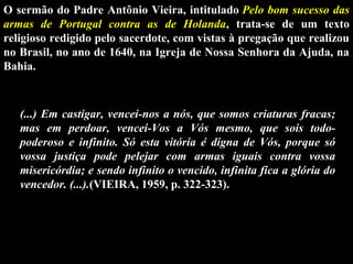 O sermão do Padre Antônio Vieira, intitulado Pelo bom sucesso das
armas de Portugal contra as de Holanda,  trata-se  de  um  texto 
religioso redigido pelo sacerdote, com vistas à pregação que realizou 
no Brasil, no ano de 1640, na Igreja de Nossa Senhora da Ajuda, na 
Bahia.

(...) Em castigar, vencei-nos a nós, que somos criaturas fracas;
mas em perdoar, vencei-Vos a Vós mesmo, que sois todopoderoso e infinito. Só esta vitória é digna de Vós, porque só
vossa justiça pode pelejar com armas iguais contra vossa
misericórdia; e sendo infinito o vencido, infinita fica a glória do
vencedor. (...).(VIEIRA, 1959, p. 322-323).

 