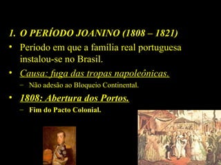 1. O PERÍODO JOANINO (1808 – 1821)
• Período em que a família real portuguesa
instalou-se no Brasil.
• Causa: fuga das tropas napoleônicas.
– Não adesão ao Bloqueio Continental.

• 1808: Abertura dos Portos.
– Fim do Pacto Colonial.

D. João 
VI

Chegada da família real 
portuguesa.

 
