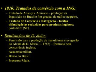 • 1810: Tratados de comércio com a ING:
– Tratado de Aliança e Amizade – proibição da
Inquisição no Brasil e fim gradual do tráfico negreiro.
– Tratado de Comércio e Navegação – tarifas 
alfandegárias reduzidas para produtos ingleses;
porto livre (SC).

• Realizações de D. João:
– Permissão para a produção de manufaturas (revogação
do Alvará de D. Maria I – 1785) – frustrado pela
concorrência inglesa.
– Academia militar.
– Banco do Brasil.
– Imprensa Régia.

 