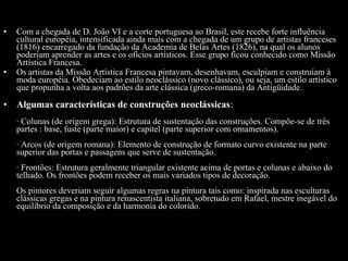 •

•

•

Com a chegada de D. João VI e a corte portuguesa ao Brasil, este recebe forte influência
cultural européia, intensificada ainda mais com a chegada de um grupo de artistas franceses
(1816) encarregado da fundação da Academia de Belas Artes (1826), na qual os alunos
poderiam aprender as artes e os ofícios artísticos. Esse grupo ficou conhecido como Missão
Artística Francesa.
Os artistas da Missão Artística Francesa pintavam, desenhavam, esculpiam e construíam à
moda européia. Obedeciam ao estilo neoclássico (novo clássico), ou seja, um estilo artístico
que propunha a volta aos padrões da arte clássica (greco-romana) da Antigüidade .

Algumas características de construções neoclássicas:
· Colunas (de origem grega): Estrutura de sustentação das construções. Compõe-se de três
partes : base, fuste (parte maior) e capitel (parte superior com ornamentos).
· Arcos (de origem romana): Elemento de construção de formato curvo existente na parte
superior das portas e passagens que serve de sustentação.
· Frontões: Estrutura geralmente triangular existente acima de portas e colunas e abaixo do
telhado. Os frontões podem receber os mais variados tipos de decoração.
Os pintores deveriam seguir algumas regras na pintura tais como: inspirada nas esculturas
clássicas gregas e na pintura renascentista italiana, sobretudo em Rafael, mestre inegável do
equilíbrio da composição e da harmonia do colorido.

 