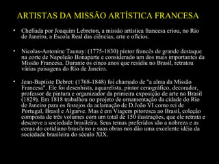 ARTISTAS DA MISSÃO ARTÍSTICA FRANCESA
•

Chefiada por Joaquim Lebreton, a missão artística francesa criou, no Rio
de Janeiro, a Escola Real das ciências, arte e ofícios.

•

Nicolas-Antonine Taunay: (1775-1830) pintor francês de grande destaque
na corte de Napoleão Bonaparte e considerado um dos mais importantes da
Missão Francesa. Durante os cinco anos que residiu no Brasil, retratou
várias paisagens do Rio de Janeiro.

•

Jean-Baptiste Debret: (1768-1848) foi chamado de "a alma da Missão
Francesa". Ele foi desenhista, aquarelista, pintor cenográfico, decorador,
professor de pintura e organizador da primeira exposição de arte no Brasil
(1829). Em 1818 trabalhou no projeto de ornamentação da cidade do Rio
de Janeiro para os festejos da aclamação de D.João VI como rei de
Portugal, Brasil e Algarve. Mas é em Viagem pitoresca ao Brasil, coleção
composta de três volumes com um total de 150 ilustrações, que ele retrata e
descreve a sociedade brasileira. Seus temas preferidos são a nobreza e as
cenas do cotidiano brasileiro e suas obras nos dão uma excelente idéia da
sociedade brasileira do século XIX.

 