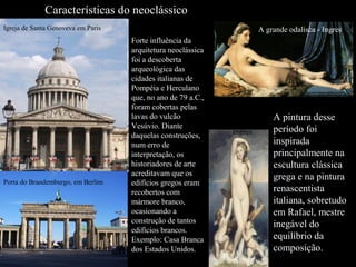 Características do neoclássico
Igreja de Santa Genoveva em Paris

Porta do Brandemburgo, em Berlim

A grande odalisca - Ingres
Forte influência da
arquitetura neoclássica
foi a descoberta
arqueológica das
cidades italianas de
Pompéia e Herculano
que, no ano de 79 a.C.,
foram cobertas pelas
lavas do vulcão
Vesúvio. Diante
daquelas construções,
num erro de
interpretação, os
historiadores de arte
acreditavam que os
edifícios gregos eram
recobertos com
mármore branco,
ocasionando a
construção de tantos
edifícios brancos.
Exemplo: Casa Branca
dos Estados Unidos.

Vênus
Anadioneme
_Ingres

A pintura desse
período foi
inspirada
principalmente na
escultura clássica
grega e na pintura
renascentista
italiana, sobretudo
em Rafael, mestre
inegável do
equilíbrio da
composição.

 