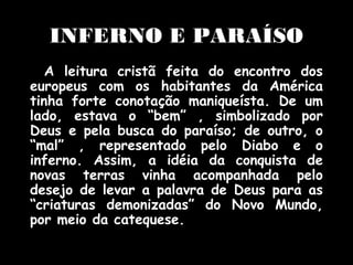 INFERNO E PARAÍSO
A leitura cristã feita do encontro dos
europeus com os habitantes da América
tinha forte conotação maniqueísta. De um
lado, estava o “bem” , simbolizado por
Deus e pela busca do paraíso; de outro, o
“mal” , representado pelo Diabo e o
inferno. Assim, a idéia da conquista de
novas terras vinha acompanhada pelo
desejo de levar a palavra de Deus para as
“criaturas demonizadas” do Novo Mundo,
por meio da catequese.

 